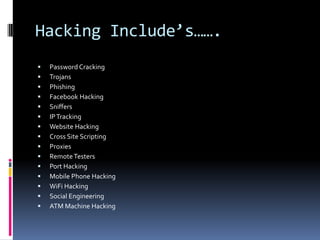 Hacking Include’s…….
   Password Cracking
   Trojans
   Phishing
   Facebook Hacking
   Sniffers
   IP Tracking
   Website Hacking
   Cross Site Scripting
   Proxies
   Remote Testers
   Port Hacking
   Mobile Phone Hacking
   WiFi Hacking
   Social Engineering
   ATM Machine Hacking
 