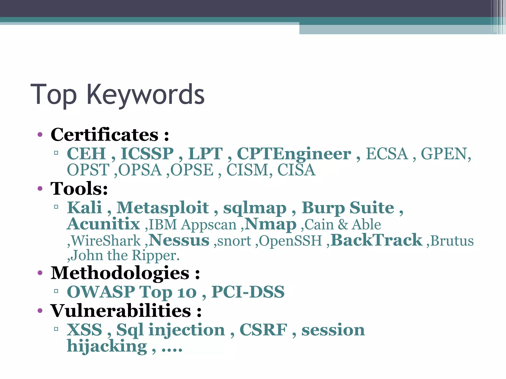 Top Keywords
• Certificates :
▫ CEH , ICSSP , LPT , CPTEngineer , ECSA , GPEN,
OPST ,OPSA ,OPSE , CISM, CISA
• Tools:
▫ Kali , Metasploit , sqlmap , Burp Suite ,
Acunitix ,IBM Appscan ,Nmap ,Cain & Able
,WireShark ,Nessus ,snort ,OpenSSH ,BackTrack ,Brutus
,John the Ripper.
• Methodologies :
▫ OWASP Top 10 , PCI-DSS
• Vulnerabilities :
▫ XSS , Sql injection , CSRF , session
hijacking , ....
 