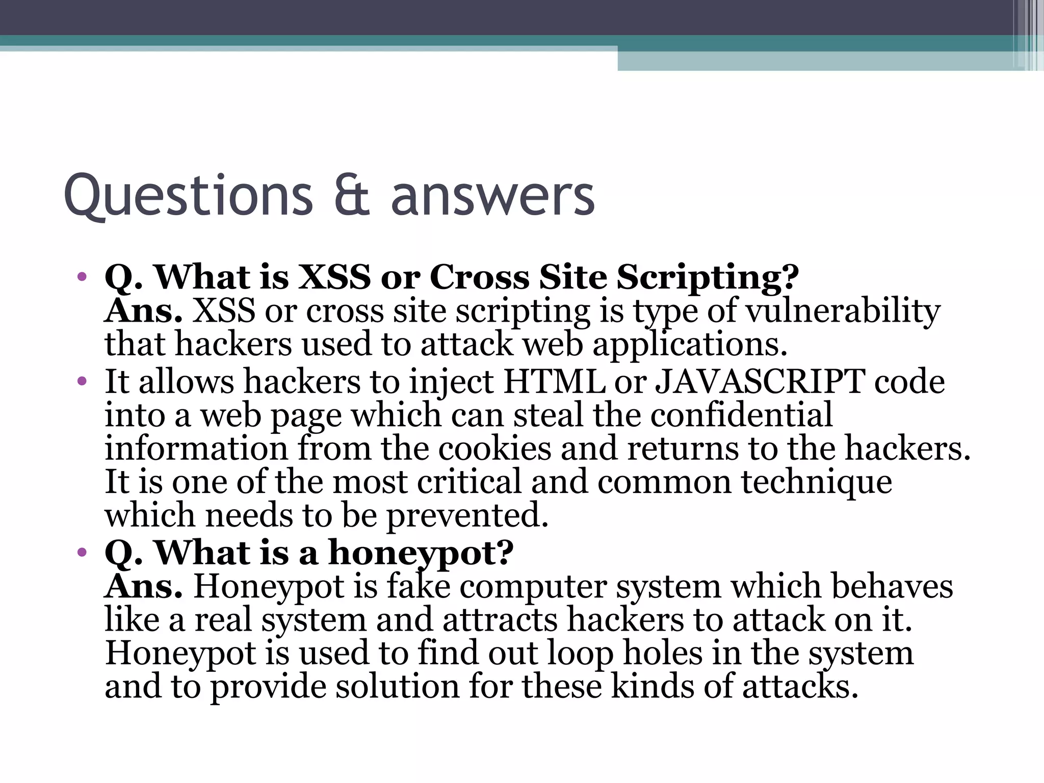 Questions & answers
• Q. What is XSS or Cross Site Scripting?
Ans. XSS or cross site scripting is type of vulnerability 
that hackers used to attack web applications.
• It allows hackers to inject HTML or JAVASCRIPT code 
into a web page which can steal the confidential 
information from the cookies and returns to the hackers. 
It is one of the most critical and common technique 
which needs to be prevented.
• Q. What is a honeypot?
Ans. Honeypot is fake computer system which behaves 
like a real system and attracts hackers to attack on it. 
Honeypot is used to find out loop holes in the system 
and to provide solution for these kinds of attacks.
 