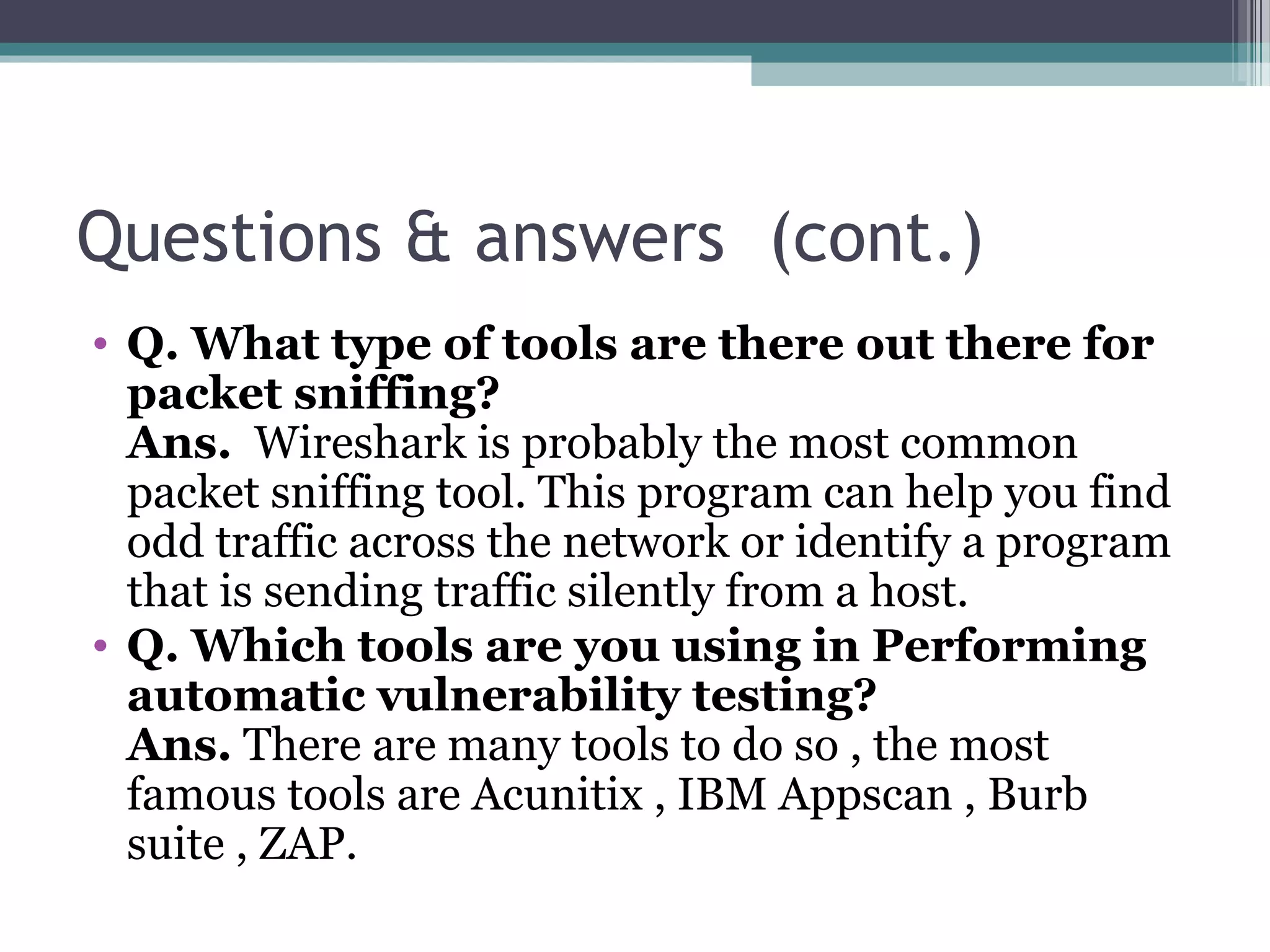 Questions & answers (cont.)
• Q. What type of tools are there out there for
packet sniffing?
Ans.  Wireshark is probably the most common 
packet sniffing tool. This program can help you find 
odd traffic across the network or identify a program 
that is sending traffic silently from a host. 
• Q. Which tools are you using in Performing
automatic vulnerability testing?
Ans. There are many tools to do so , the most 
famous tools are Acunitix , IBM Appscan , Burb 
suite , ZAP.
 