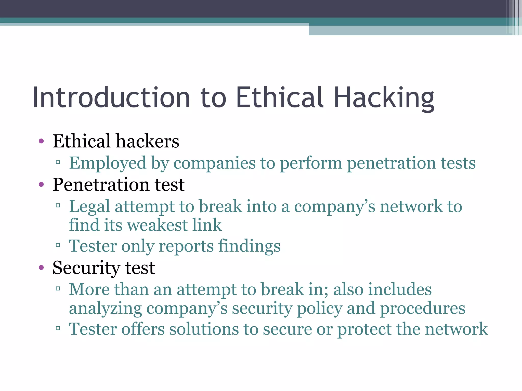 Introduction to Ethical Hacking
• Ethical hackers
▫ Employed by companies to perform penetration tests
• Penetration test
▫ Legal attempt to break into a company’s network to
find its weakest link
▫ Tester only reports findings
• Security test
▫ More than an attempt to break in; also includes
analyzing company’s security policy and procedures
▫ Tester offers solutions to secure or protect the network
 