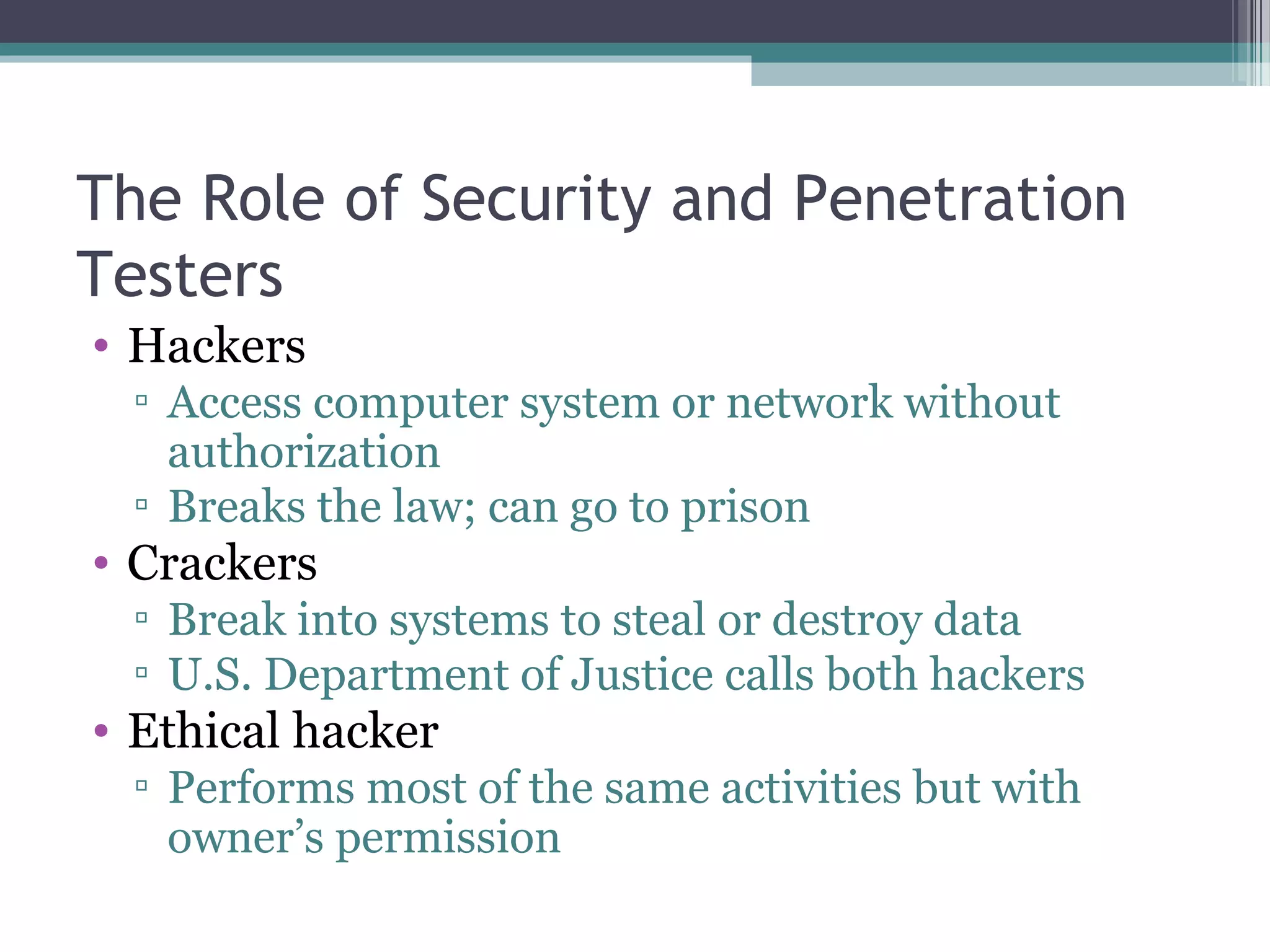 The Role of Security and Penetration
Testers
• Hackers
▫ Access computer system or network without
authorization
▫ Breaks the law; can go to prison
• Crackers
▫ Break into systems to steal or destroy data
▫ U.S. Department of Justice calls both hackers
• Ethical hacker
▫ Performs most of the same activities but with
owner’s permission
 