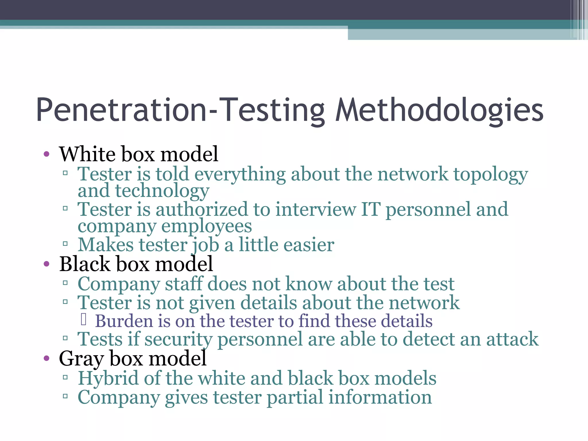 Penetration-Testing Methodologies
• White box model
▫ Tester is told everything about the network topology
and technology
▫ Tester is authorized to interview IT personnel and
company employees
▫ Makes tester job a little easier
• Black box model
▫ Company staff does not know about the test
▫ Tester is not given details about the network
 Burden is on the tester to find these details
▫ Tests if security personnel are able to detect an attack
• Gray box model
▫ Hybrid of the white and black box models
▫ Company gives tester partial information
 