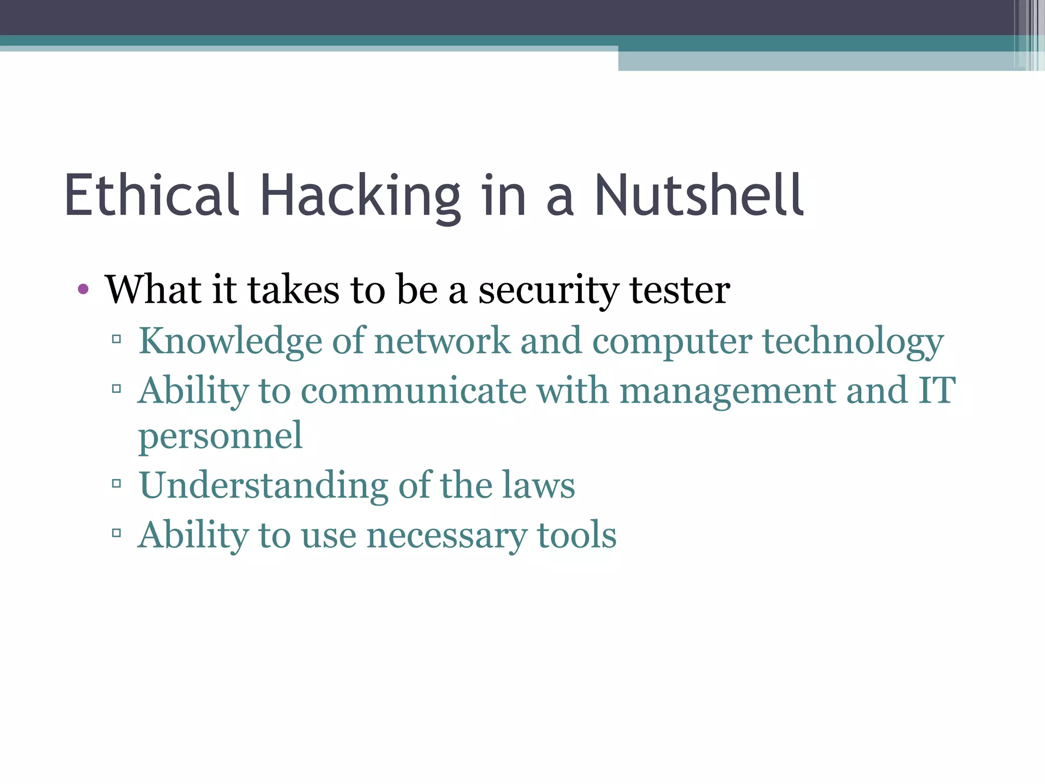 Ethical Hacking in a Nutshell
• What it takes to be a security tester
▫ Knowledge of network and computer technology
▫ Ability to communicate with management and IT
personnel
▫ Understanding of the laws
▫ Ability to use necessary tools
 