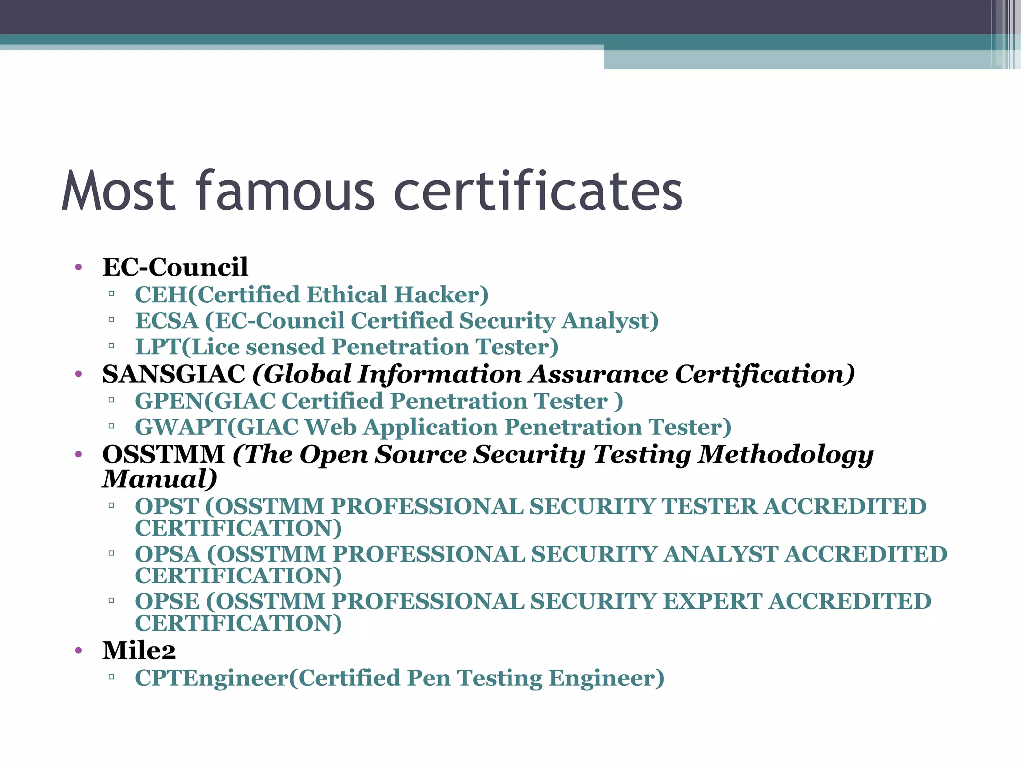 Most famous certificates
• EC-Council
▫ CEH(Certified Ethical Hacker)
▫ ECSA (EC-Council Certified Security Analyst)
▫ LPT(Lice sensed Penetration Tester)
• SANSGIAC (Global Information Assurance Certification)
▫ GPEN(GIAC Certified Penetration Tester )
▫ GWAPT(GIAC Web Application Penetration Tester)
• OSSTMM (The Open Source Security Testing Methodology
Manual)
▫ OPST (OSSTMM PROFESSIONAL SECURITY TESTER ACCREDITED
CERTIFICATION)
▫ OPSA (OSSTMM PROFESSIONAL SECURITY ANALYST ACCREDITED
CERTIFICATION)
▫ OPSE (OSSTMM PROFESSIONAL SECURITY EXPERT ACCREDITED
CERTIFICATION)
• Mile2
▫ CPTEngineer(Certified Pen Testing Engineer)
 