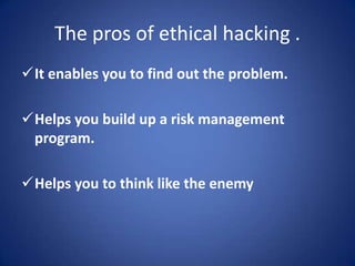 The pros of ethical hacking .
It enables you to find out the problem.

Helps you build up a risk management
 program.

Helps you to think like the enemy
 