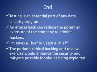 End.
Testing is an essential part of any data
 security program.
An ethical hack can reduce the potential
 exposure of the company to criminal
 hackers.
 “It takes a Thief to Catch a Thief”.
The periodic ethical hacking and review
 exercise would enhance the security and
 mitigate possible loopholes being exploited.
 