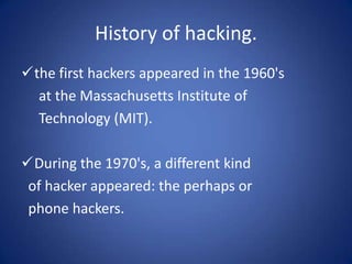 History of hacking.
the first hackers appeared in the 1960's
  at the Massachusetts Institute of
  Technology (MIT).

During the 1970's, a different kind
 of hacker appeared: the perhaps or
 phone hackers.
 
