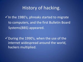 History of hacking.
In the 1980's, phreaks started to migrate
 to computers, and the first Bulletin Board
 Systems(BBS) appeared.

During the 1990's, when the use of the
 internet widespread around the world,
 hackers multiplied.
 