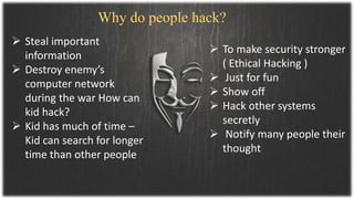  Steal important
information
 Destroy enemy’s
computer network
during the war How can
kid hack?
 Kid has much of time –
Kid can search for longer
time than other people
 To make security stronger
( Ethical Hacking )
 Just for fun
 Show off
 Hack other systems
secretly
 Notify many people their
thought
Why do people hack?
 