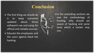  The first thing we should do
is to keep ourselves
updated about those
software’s we and using for
official and reliable sources.
 Educate the employees and
the users against black hat
hacking.
In the preceding sections we
saw the methodology of
hacking, why should we
aware of hacking and same
tools which a hacker may
use.
Conclusion
 
