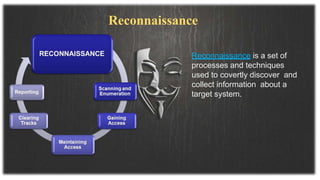 Reconnaissance is a set of
processes and techniques
used to covertly discover and
collect information about a
target system.
Reconnaissance
 