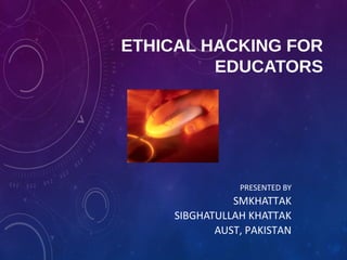 ETHICAL HACKING FOR
EDUCATORS
PRESENTED BY
SMKHATTAK
SIBGHATULLAH KHATTAK
AUST, PAKISTAN
 