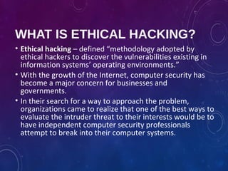 WHAT IS ETHICAL HACKING?
• Ethical hacking – defined “methodology adopted by
ethical hackers to discover the vulnerabilities existing in
information systems’ operating environments.”
• With the growth of the Internet, computer security has
become a major concern for businesses and
governments.
• In their search for a way to approach the problem,
organizations came to realize that one of the best ways to
evaluate the intruder threat to their interests would be to
have independent computer security professionals
attempt to break into their computer systems.
 