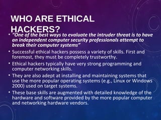 WHO ARE ETHICAL
HACKERS?• “One of the best ways to evaluate the intruder threat is to have
an independent computer security professionals attempt to
break their computer systems”
• Successful ethical hackers possess a variety of skills. First and
foremost, they must be completely trustworthy.
• Ethical hackers typically have very strong programming and
computer networking skills.
• They are also adept at installing and maintaining systems that
use the more popular operating systems (e.g., Linux or Windows
2000) used on target systems.
• These base skills are augmented with detailed knowledge of the
hardware and software provided by the more popular computer
and networking hardware vendors.
 