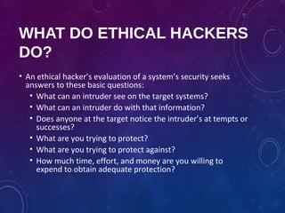 WHAT DO ETHICAL HACKERS
DO?
• An ethical hacker’s evaluation of a system’s security seeks
answers to these basic questions:
• What can an intruder see on the target systems?
• What can an intruder do with that information?
• Does anyone at the target notice the intruder’s at tempts or
successes?
• What are you trying to protect?
• What are you trying to protect against?
• How much time, effort, and money are you willing to
expend to obtain adequate protection?
 