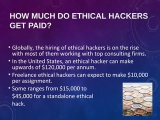 HOW MUCH DO ETHICAL HACKERS
GET PAID?
• Globally, the hiring of ethical hackers is on the rise
with most of them working with top consulting firms.
• In the United States, an ethical hacker can make
upwards of $120,000 per annum.
• Freelance ethical hackers can expect to make $10,000
per assignment.
• Some ranges from $15,000 to
$45,000 for a standalone ethical
hack.
 