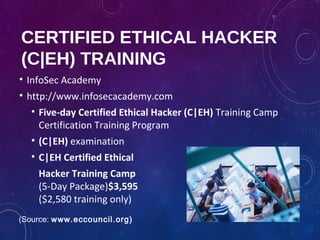 CERTIFIED ETHICAL HACKER
(C|EH) TRAINING
• InfoSec Academy
• http://www.infosecacademy.com
• Five-day Certified Ethical Hacker (C|EH) Training Camp
Certification Training Program
• (C|EH) examination
• C|EH Certified Ethical
Hacker Training Camp
(5-Day Package)$3,595
($2,580 training only)
(Source: www.eccouncil.org)
 