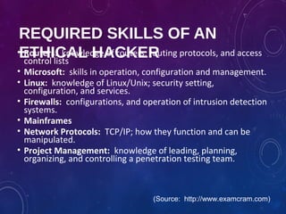 REQUIRED SKILLS OF AN
ETHICAL HACKER• Routers: knowledge of routers, routing protocols, and access
control lists
• Microsoft: skills in operation, configuration and management.
• Linux: knowledge of Linux/Unix; security setting,
configuration, and services.
• Firewalls: configurations, and operation of intrusion detection
systems.
• Mainframes
• Network Protocols: TCP/IP; how they function and can be
manipulated.
• Project Management: knowledge of leading, planning,
organizing, and controlling a penetration testing team.
(Source: http://www.examcram.com)
 