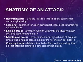ANATOMY OF AN ATTACK:
• Reconnaissance – attacker gathers information; can include
social engineering.
• Scanning – searches for open ports (port scan) probes target for
vulnerabilities.
• Gaining access – attacker exploits vulnerabilities to get inside
system; used for spoofing IP.
• Maintaining access – creates backdoor through use of Trojans;
once attacker gains access makes sure he/she can get back in.
• Covering tracks – deletes files, hides files, and erases log files.
So that attacker cannot be detected or penalized.
(Source: www.eccouncil.org)
 