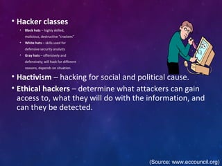 • Hacker classes
• Black hats – highly skilled,
malicious, destructive “crackers”
• White hats – skills used for
defensive security analysts
• Gray hats – offensively and
defensively; will hack for different
reasons, depends on situation.
• Hactivism – hacking for social and political cause.
• Ethical hackers – determine what attackers can gain
access to, what they will do with the information, and
can they be detected.
(Source: www.eccouncil.org)
 