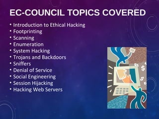 EC-COUNCIL TOPICS COVERED
• Introduction to Ethical Hacking
• Footprinting
• Scanning
• Enumeration
• System Hacking
• Trojans and Backdoors
• Sniffers
• Denial of Service
• Social Engineering
• Session Hijacking
• Hacking Web Servers
 