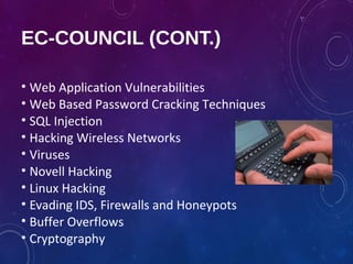 EC-COUNCIL (CONT.)
• Web Application Vulnerabilities
• Web Based Password Cracking Techniques
• SQL Injection
• Hacking Wireless Networks
• Viruses
• Novell Hacking
• Linux Hacking
• Evading IDS, Firewalls and Honeypots
• Buffer Overflows
• Cryptography
 