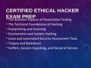 CERTIFIED ETHICAL HACKER
EXAM PREP• The Business Aspects of Penetration Testing
• The Technical Foundations of Hacking
• Footprinting and Scanning
• Enumeration and System Hacking
• Linux and automated Security Assessment Tools
• Trojans and Backdoors
• Sniffers, Session Hyjacking, and Denial of Service
 