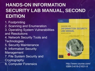 HANDS-ON INFORMATION
SECURITY LAB MANUAL, SECOND
EDITION
http://www.course.com/
ISBN 0-619-21631-X
1. Footprinting
2. Scanning and Enumeration
3. Operating System Vulnerabilities
and Resolutions
4. Network Security Tools and
Technologies
5. Security Maintenance
6. Information Security
Management
7. File System Security and
Cryptography
8. Computer Forensics
 