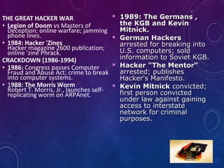 THE GREAT HACKER WAR
• Legion of Doom vs Masters of
Deception; online warfare; jamming
phone lines.
• 1984: Hacker 'Zines
Hacker magazine 2600 publication;
online 'zine Phrack.
CRACKDOWN (1986-1994)
• 1986: Congress passes Computer
Fraud and Abuse Act; crime to break
into computer systems.
• 1988: The Morris Worm
Robert T. Morris, Jr., launches self-
replicating worm on ARPAnet.
 1989: The Germans ,1989: The Germans ,
the KGB and Kevinthe KGB and Kevin
Mitnick.Mitnick.
 German HackersGerman Hackers
arrested for breaking intoarrested for breaking into
U.S. computers; soldU.S. computers; sold
information to Soviet KGB.information to Soviet KGB.
 Hacker "The Mentor“Hacker "The Mentor“
arrested; publishesarrested; publishes
Hacker's Manifesto.Hacker's Manifesto.
 Kevin MitnickKevin Mitnick convicted;convicted;
first person convictedfirst person convicted
under law against gainingunder law against gaining
access to interstateaccess to interstate
network for criminalnetwork for criminal
purposes.purposes.
 