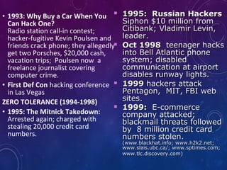 • 1993: Why Buy a Car When You
Can Hack One?
Radio station call-in contest;
hacker-fugitive Kevin Poulsen and
friends crack phone; they allegedly
get two Porsches, $20,000 cash,
vacation trips; Poulsen now a
freelance journalist covering
computer crime.
• First Def Con hacking conference
in Las Vegas
ZERO TOLERANCE (1994-1998)
• 1995: The Mitnick Takedown:
Arrested again; charged with
stealing 20,000 credit card
numbers.
 1995: Russian Hackers1995: Russian Hackers
Siphon $10 million fromSiphon $10 million from
Citibank; Vladimir Levin,Citibank; Vladimir Levin,
leader.leader.
 Oct 1998Oct 1998 teenager hacksteenager hacks
into Bell Atlantic phoneinto Bell Atlantic phone
system; disabledsystem; disabled
communication at airportcommunication at airport
disables runway lights.disables runway lights.
 19991999 hackers attackhackers attack
Pentagon, MIT, FBI webPentagon, MIT, FBI web
sites.sites.
 1999:1999: E-commerceE-commerce
company attacked;company attacked;
blackmail threats followedblackmail threats followed
by 8 million credit cardby 8 million credit card
numbers stolen.numbers stolen.
(www.blackhat.info; www.h2k2.net;(www.blackhat.info; www.h2k2.net;
www.slais.ubc.ca/; www.sptimes.com;www.slais.ubc.ca/; www.sptimes.com;
www.tlc.discovery.com)www.tlc.discovery.com)
 
