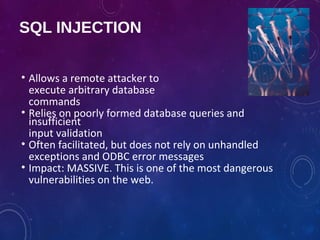 SQL INJECTION
• Allows a remote attacker to
execute arbitrary database
commands
• Relies on poorly formed database queries and
insufficient
input validation
• Often facilitated, but does not rely on unhandled
exceptions and ODBC error messages
• Impact: MASSIVE. This is one of the most dangerous
vulnerabilities on the web.
 