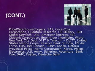 PriceWaterhouseCoopers, SAP, Coca-ColaPriceWaterhouseCoopers, SAP, Coca-Cola
Corporation, Quantum Research, US Military, IBMCorporation, Quantum Research, US Military, IBM
Global Services, UPS, American Express, FBI,Global Services, UPS, American Express, FBI,
Citibank Corporation, Boehringer Ingelheim, Wipro,Citibank Corporation, Boehringer Ingelheim, Wipro,
New York City Dept Of IT & Telecom – DoITT, UnitedNew York City Dept Of IT & Telecom – DoITT, United
States Marine Corps, Reserve Bank of India, US AirStates Marine Corps, Reserve Bank of India, US Air
Force, EDS, Bell Canada, SONY, Kodak, OntarioForce, EDS, Bell Canada, SONY, Kodak, Ontario
Provincial Police, Harris Corporation, Xerox, PhilipsProvincial Police, Harris Corporation, Xerox, Philips
Electronics, U.S. Army, Schering, Accenture, BankElectronics, U.S. Army, Schering, Accenture, Bank
One, SAIC, Fujitsu, Deutsche BankOne, SAIC, Fujitsu, Deutsche Bank
(CONT.)
 