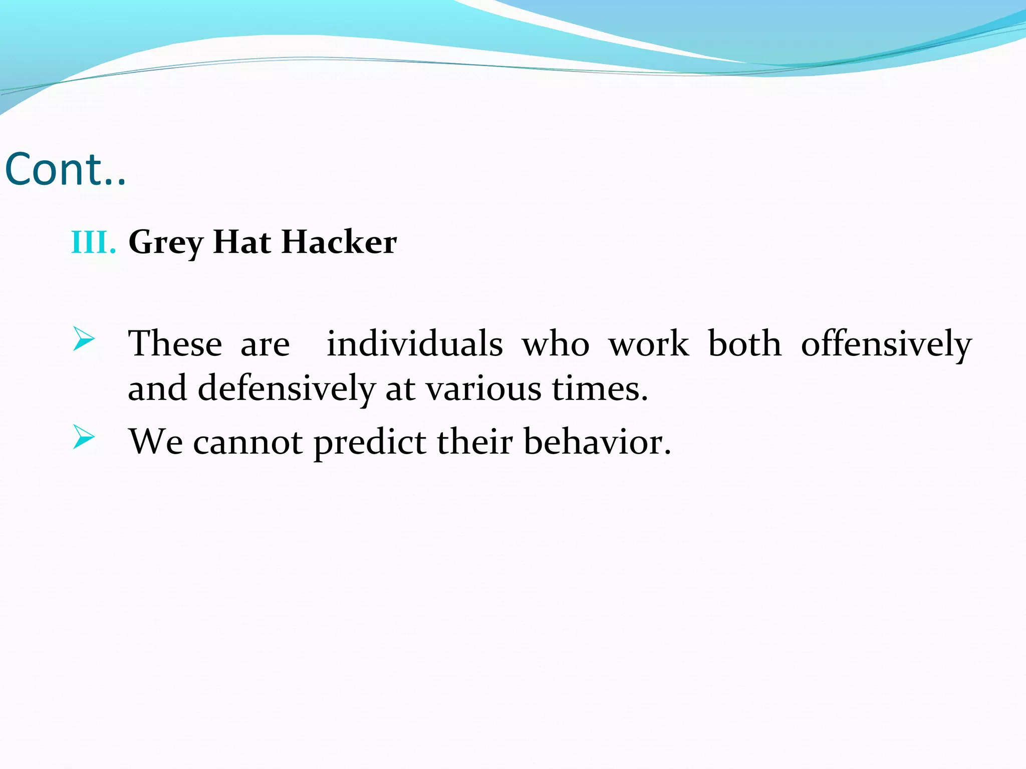 Cont..
III. Grey Hat Hacker
 These are individuals who work both offensively
and defensively at various times.
 We cannot predict their behavior.
 