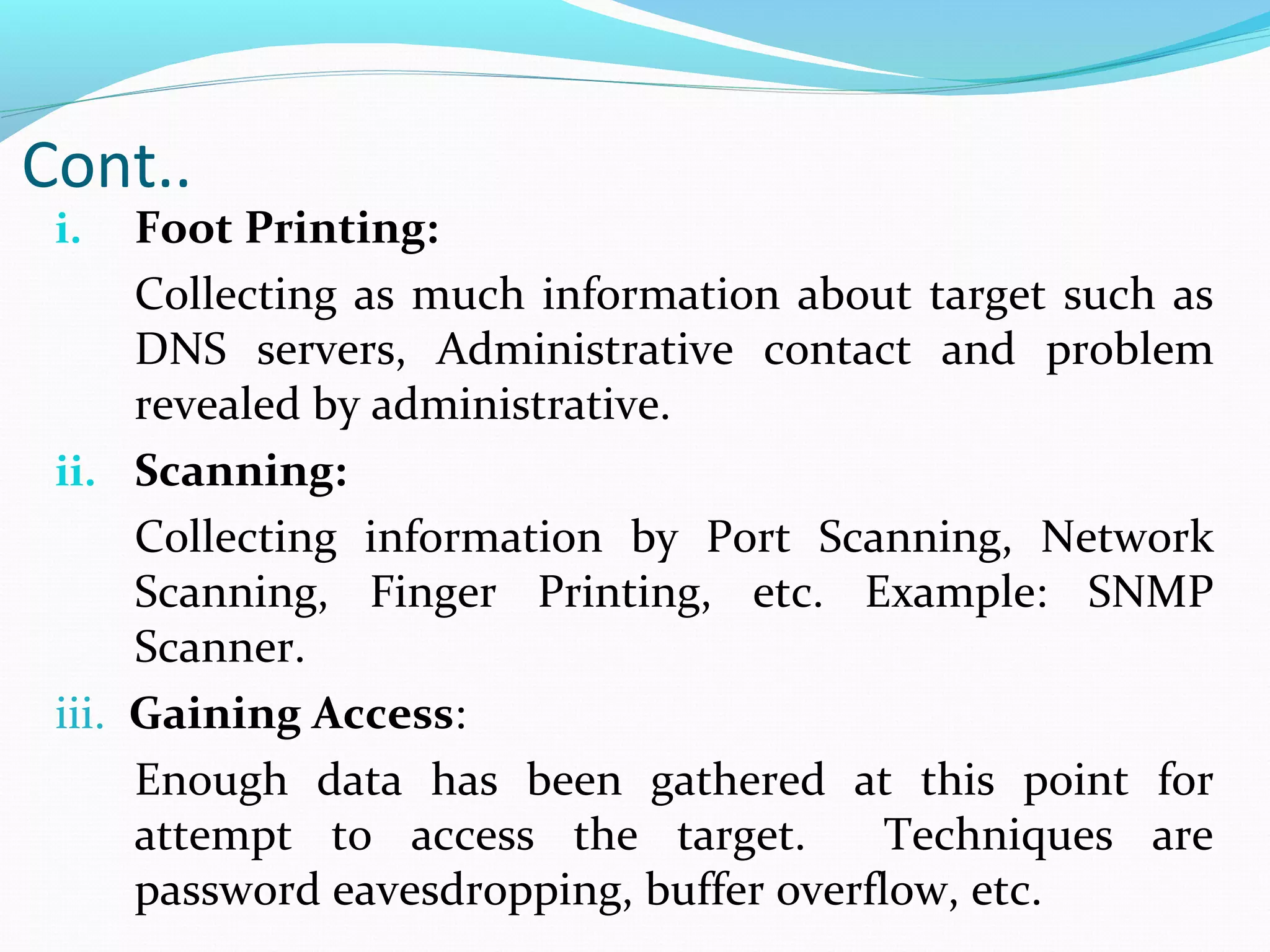 i. Foot Printing:
Collecting as much information about target such as
DNS servers, Administrative contact and problem
revealed by administrative.
ii. Scanning:
Collecting information by Port Scanning, Network
Scanning, Finger Printing, etc. Example: SNMP
Scanner.
iii. Gaining Access:
Enough data has been gathered at this point for
attempt to access the target. Techniques are
password eavesdropping, buffer overflow, etc.
Cont..
 