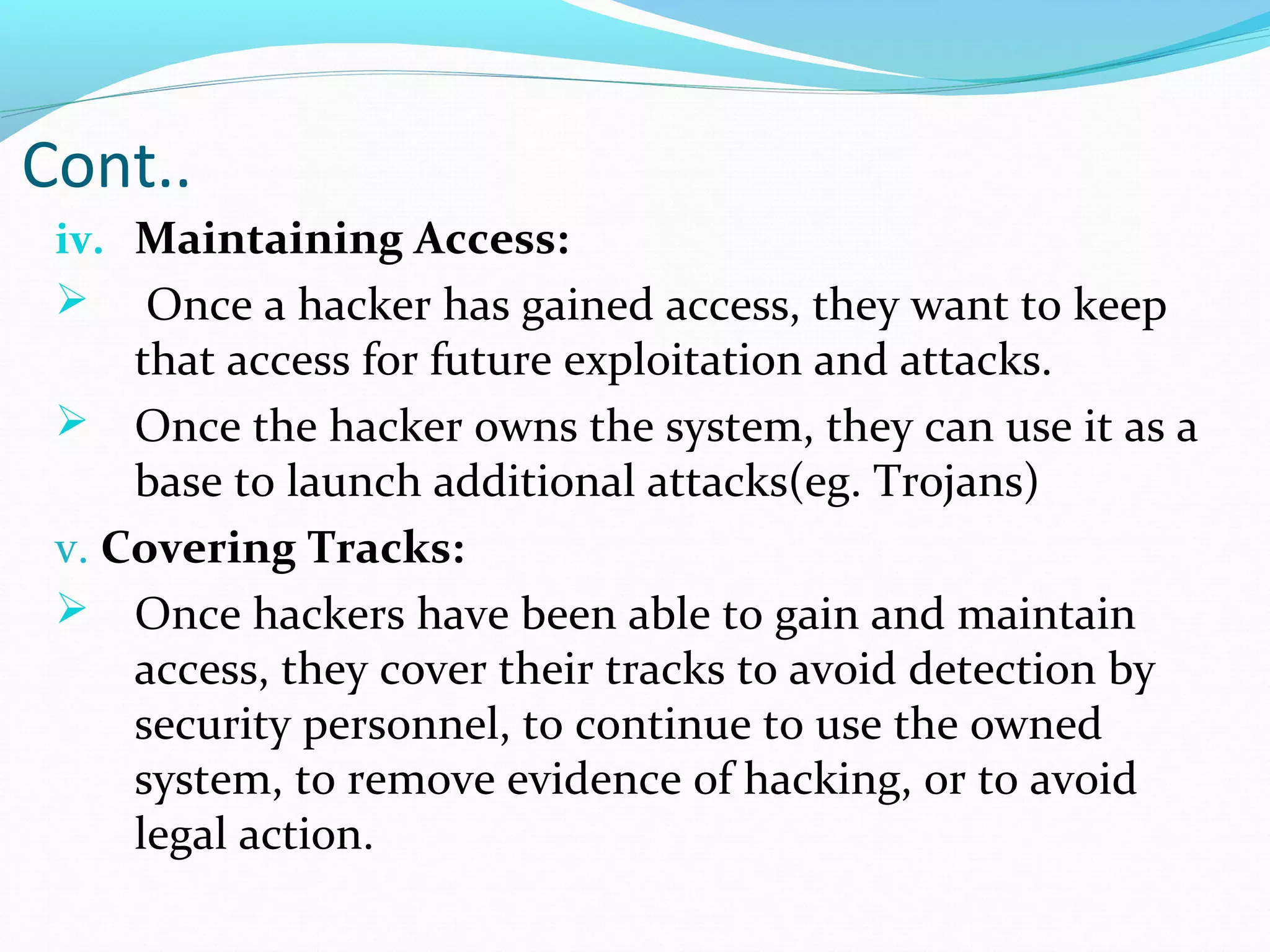 Cont..
iv. Maintaining Access:
 Once a hacker has gained access, they want to keep
that access for future exploitation and attacks.
 Once the hacker owns the system, they can use it as a
base to launch additional attacks(eg. Trojans)
v. Covering Tracks:
 Once hackers have been able to gain and maintain
access, they cover their tracks to avoid detection by
security personnel, to continue to use the owned
system, to remove evidence of hacking, or to avoid
legal action.
 