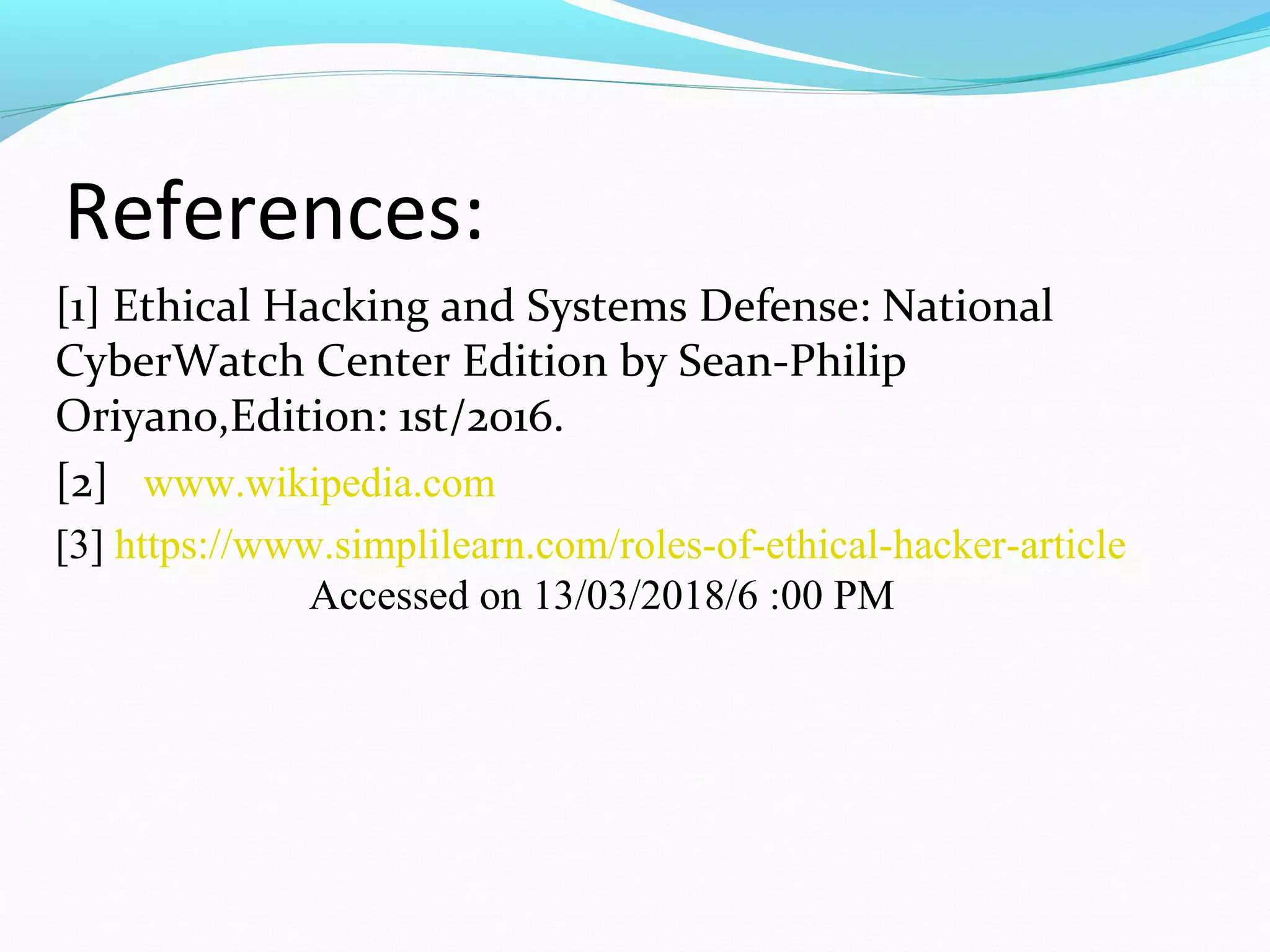 References:
[1] Ethical Hacking and Systems Defense: National
CyberWatch Center Edition by Sean-Philip
Oriyano,Edition: 1st/2016.
[2] www.wikipedia.com
[3] https://www.simplilearn.com/roles-of-ethical-hacker-article
Accessed on 13/03/2018/6 :00 PM
 