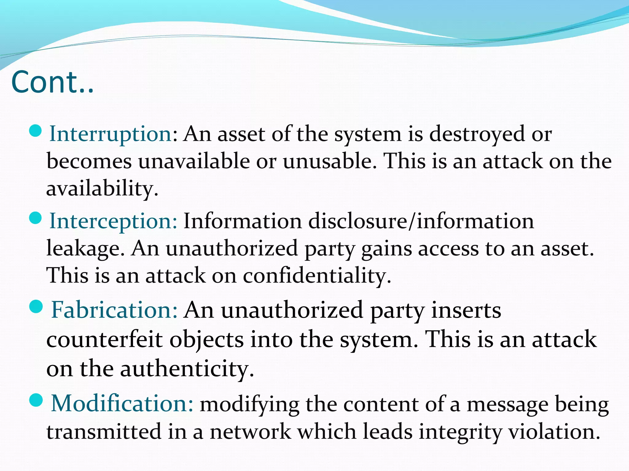 Interruption: An asset of the system is destroyed or
becomes unavailable or unusable. This is an attack on the
availability.
Interception: Information disclosure/information
leakage. An unauthorized party gains access to an asset.
This is an attack on confidentiality.
Fabrication: An unauthorized party inserts
counterfeit objects into the system. This is an attack
on the authenticity.
Modification: modifying the content of a message being
transmitted in a network which leads integrity violation.
Cont..
 