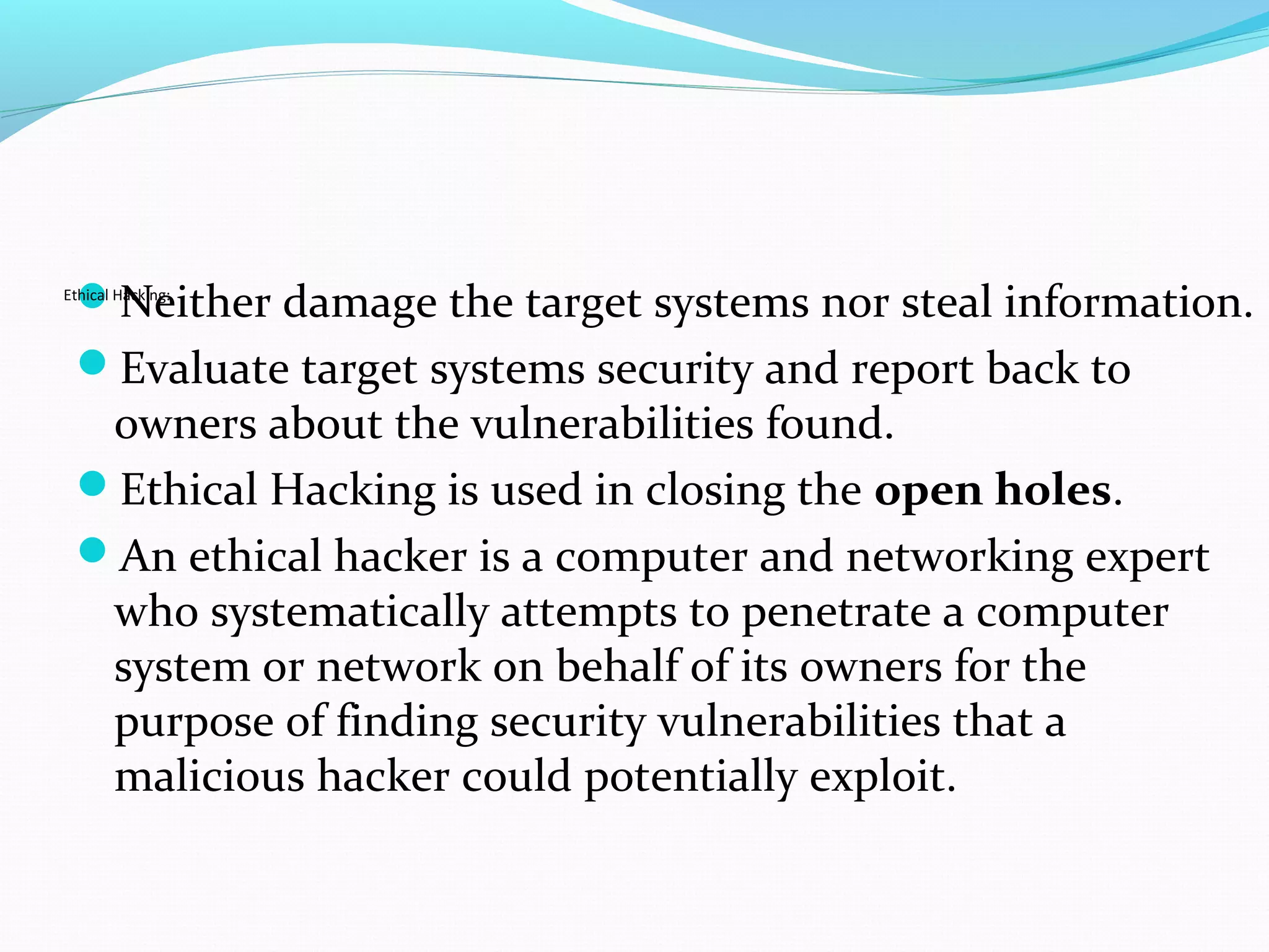 Neither damage the target systems nor steal information.
Evaluate target systems security and report back to
owners about the vulnerabilities found.
Ethical Hacking is used in closing the open holes.
An ethical hacker is a computer and networking expert
who systematically attempts to penetrate a computer
system or network on behalf of its owners for the
purpose of finding security vulnerabilities that a
malicious hacker could potentially exploit.
Ethical Hacking:
 