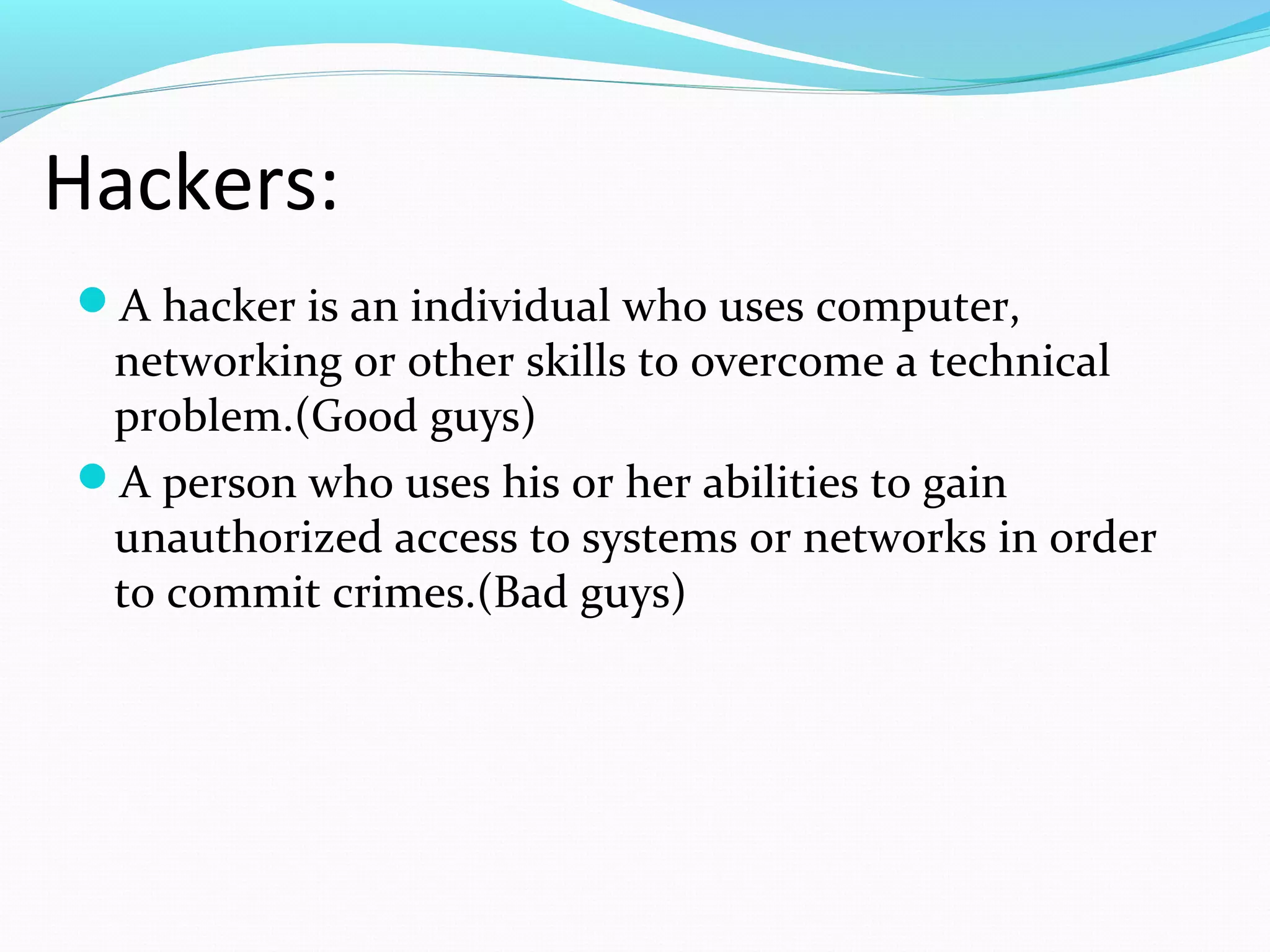 A hacker is an individual who uses computer,
networking or other skills to overcome a technical
problem.(Good guys)
A person who uses his or her abilities to gain
unauthorized access to systems or networks in order
to commit crimes.(Bad guys)
Hackers:
 