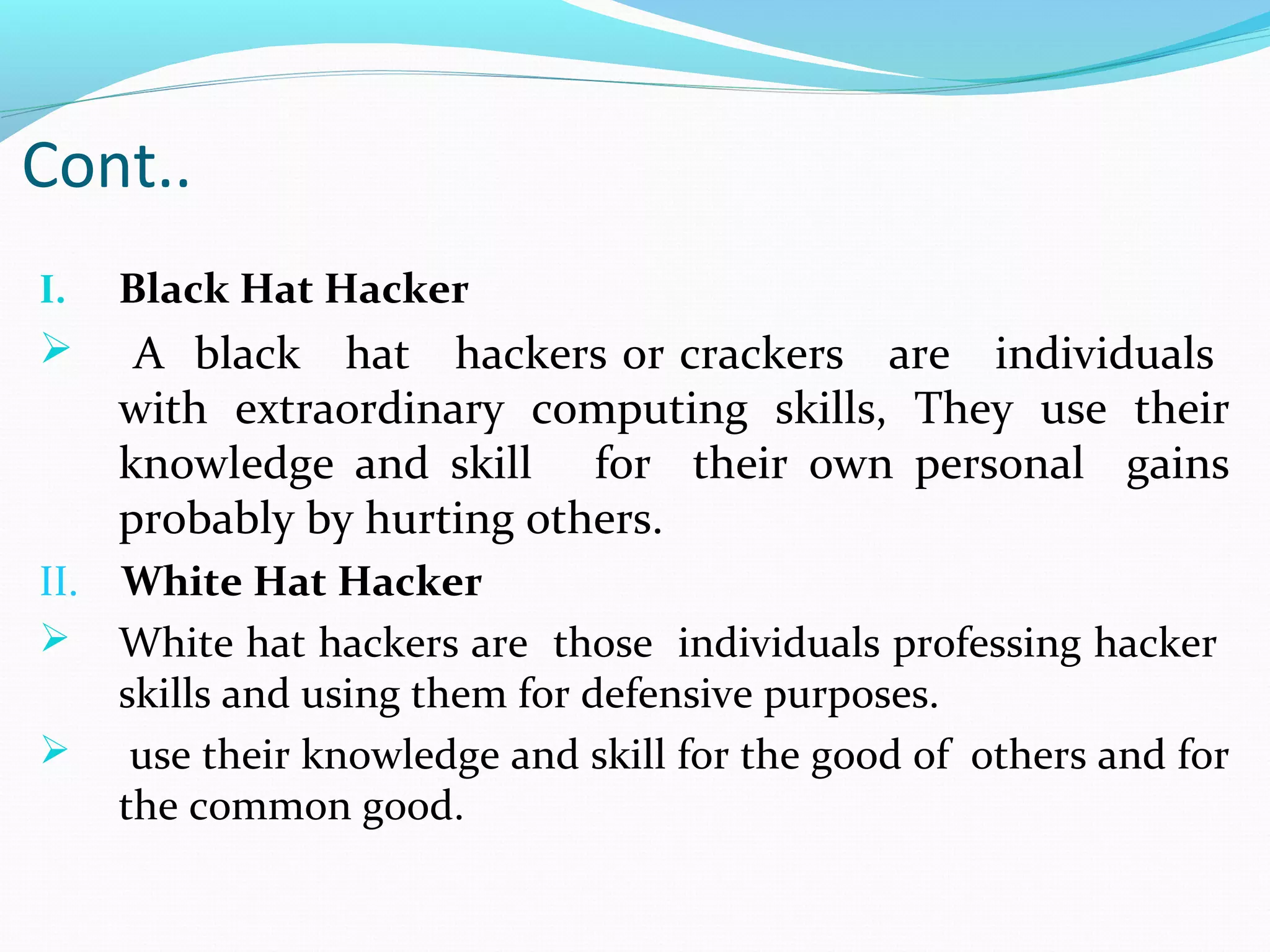 I. Black Hat Hacker
 A black hat hackers or crackers are individuals
with extraordinary computing skills, They use their
knowledge and skill for their own personal gains
probably by hurting others.
II. White Hat Hacker
 White hat hackers are those individuals professing hacker
skills and using them for defensive purposes.
 use their knowledge and skill for the good of others and for
the common good.
Cont..
 