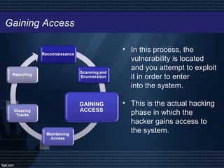 Gaining Access
• In this process, the
vulnerability is located
and you attempt to exploit
it in order to enter
into the system.
• This is the actual hacking
phase in which the
hacker gains access to
the system.
 