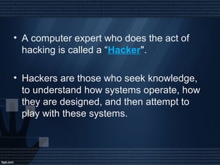 • A computer expert who does the act of
hacking is called a “Hacker".
• Hackers are those who seek knowledge,
to understand how systems operate, how
they are designed, and then attempt to
play with these systems.
 