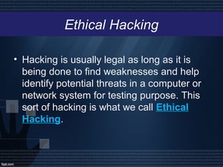 Ethical Hacking
• Hacking is usually legal as long as it is
being done to find weaknesses and help
identify potential threats in a computer or
network system for testing purpose. This
sort of hacking is what we call Ethical
Hacking.
 