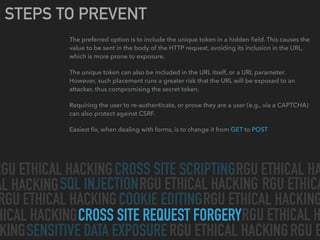 CROSS SITE SCRIPTING
SQL INJECTION
CROSS SITE REQUEST FORGERY
SENSITIVE DATA EXPOSURE
COOKIE EDITING
RGU ETHICAL HACKING RGU ETHICAL HA
AL HACKING RGU ETHICAL HACKING
RGU ETHICAL HACKING RGU ETHICAL HACKING
HICAL HACKING
RGU ETHICAL HACKINGKING
RGU ETHICAL H
RGU ETHICA
RGU E
STEPS TO PREVENT
The preferred option is to include the unique token in a hidden ﬁeld. This causes the
value to be sent in the body of the HTTP request, avoiding its inclusion in the URL,
which is more prone to exposure.
The unique token can also be included in the URL itself, or a URL parameter.
However, such placement runs a greater risk that the URL will be exposed to an
attacker, thus compromising the secret token.
Requiring the user to re-authenticate, or prove they are a user (e.g., via a CAPTCHA)
can also protect against CSRF.
Easiest ﬁx, when dealing with forms, is to change it from GET to POST
 