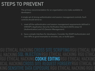 CROSS SITE SCRIPTING
SQL INJECTION
CROSS SITE REQUEST FORGERY
SENSITIVE DATA EXPOSURE
COOKIE EDITING
RGU ETHICAL HACKING RGU ETHICAL HA
AL HACKING RGU ETHICAL HACKING
RGU ETHICAL HACKING RGU ETHICAL HACKING
HICAL HACKING
RGU ETHICAL HACKINGKING
RGU ETHICAL H
RGU ETHICA
RGU E
STEPS TO PREVENT
The primary recommendation for an organisation is to make available to
developers:
A single set of strong authentication and session management controls. Such
controls should strive to:
1. meet all the authentication and session management requirements deﬁned in
OWASP’s Application Security Veriﬁcation Standard (ASVS) areas V2
(Authentication) and V3 (Session Management).
2. have a simple interface for developers. Consider the ESAPI Authenticator and
User APIs as good examples to emulate, use, or build upon.
 