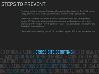 CROSS SITE SCRIPTING
SQL INJECTION
CROSS SITE REQUEST FORGERY
SENSITIVE DATA EXPOSURE
COOKIE EDITING
RGU ETHICAL HACKING RGU ETHICAL HA
AL HACKING RGU ETHICAL HACKING
RGU ETHICAL HACKING RGU ETHICAL HACKING
HICAL HACKING
RGU ETHICAL HACKINGKING
RGU ETHICAL H
RGU ETHICA
RGU E
STEPS TO PREVENT
Preferred option is to properly escape all untrusted data based on the HTML context
(body, attribute, JavaScript, CSS, or URL) that the data will be placed into.
Positive or “whitelist” input validation is also recommended as it helps protect
against XSS, but is not a complete defense as many applications require special
characters in their input. For rich content, consider auto-sanitization libraries like the
Java HTML Sanitizer Project.
Consider Content Security Policy (CSP) to defend against XSS across your entire site.
 