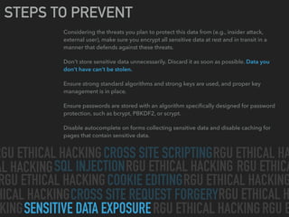 CROSS SITE SCRIPTING
SQL INJECTION
CROSS SITE REQUEST FORGERY
SENSITIVE DATA EXPOSURE
COOKIE EDITING
RGU ETHICAL HACKING RGU ETHICAL HA
AL HACKING RGU ETHICAL HACKING
RGU ETHICAL HACKING RGU ETHICAL HACKING
HICAL HACKING
RGU ETHICAL HACKINGKING
RGU ETHICAL H
RGU ETHICA
RGU E
STEPS TO PREVENT
Considering the threats you plan to protect this data from (e.g., insider attack,
external user), make sure you encrypt all sensitive data at rest and in transit in a
manner that defends against these threats.
Don’t store sensitive data unnecessarily. Discard it as soon as possible. Data you
don’t have can’t be stolen.
Ensure strong standard algorithms and strong keys are used, and proper key
management is in place.
Ensure passwords are stored with an algorithm speciﬁcally designed for password
protection, such as bcrypt, PBKDF2, or scrypt.
Disable autocomplete on forms collecting sensitive data and disable caching for
pages that contain sensitive data.
 