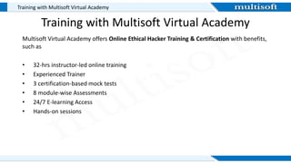 Training with Multisoft Virtual Academy
Training with Multisoft Virtual Academy
Multisoft Virtual Academy offers Online Ethical Hacker Training & Certification with benefits,
such as
• 32-hrs instructor-led online training
• Experienced Trainer
• 3 certification-based mock tests
• 8 module-wise Assessments
• 24/7 E-learning Access
• Hands-on sessions
 