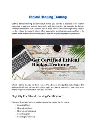 Ethical Hacking Training
Certified Ethical Hacking program result makes you become a specialist who carefully                       
endeavors to examine arrange frameworks with the assent of its proprietor to discover                         
security vulnerabilities that a noxious hacker might abuse. Ethical Hacking training benefits                       
you to evaluate the security stance of an association by recognizing vulnerabilities in the                           
system and framework foundation to decide whether unapproved get to is conceivable.  
 
 
 
Ethical Hacking Course will train you on the advanced step-by-step methodologies that                       
hackers actually use, such as writing virus codes, and reverse engineering, so you can better                             
defend corporate infrastructure from data breaches. 
 
Eligibility For Ethical Hacking Certification: 
Following designated working specialists are most eligible for this course: 
● Security officers 
● Network architects 
● Network administrators 
● Security auditor 
● Security professionals 
 
 